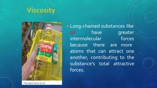 ◾Long-chained substances like
oil have
intermolecular
because there are
greater
forces
more
atoms that can attract one
another, contributing to the
substance’s total attractive
forces.
 