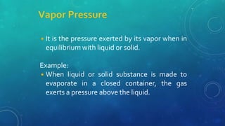 ◾It is the pressure exerted by its vapor when in
equilibrium with liquid or solid.
Example:
◾When liquid or solid substance is made to
evaporate in a closed container, the gas
exerts a pressure above the liquid.
 
