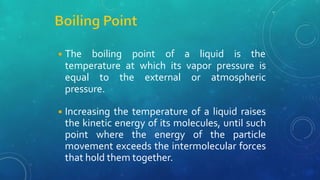 ◾The boiling point of a liquid is the
temperature at which its vapor pressure is
equal to the external or atmospheric
pressure.
◾Increasing the temperature of a liquid raises
the kinetic energy of its molecules, until such
point where the energy of the particle
movement exceeds the intermolecular forces
that hold them together.
 