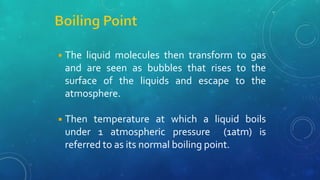 ◾The liquid molecules then transform to gas
and are seen as bubbles that rises to the
surface of the liquids and escape to the
atmosphere.
◾Then temperature at which a liquid boils
under 1 atmospheric pressure (1atm) is
referred to as its normal boiling point.
 