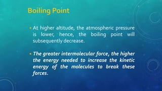 ◾At higher altitude, the atmospheric pressure
is lower, hence, the boiling point will
subsequently decrease.
◾The greater intermolecular force, the higher
the energy needed to increase the kinetic
energy of the molecules to break these
forces.
 
