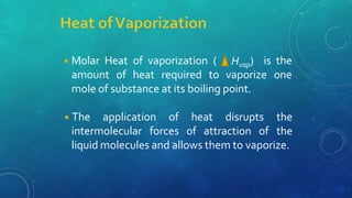 Hvap)
◾Molar Heat of vaporization ( is the
amount of heat required to vaporize one
mole of substance at its boiling point.
intermolecular forces of attraction of
◾The application of heat disrupts the
the
liquid molecules and allows them to vaporize.
 