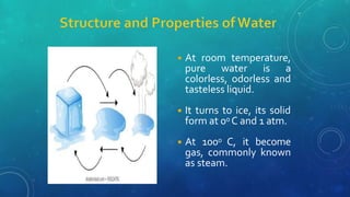 ◾ At room temperature,
pure water is a
colorless, odorless and
tasteless liquid.
◾ It turns to ice, its solid
form at 00 C and 1 atm.
◾ At 1000 C, it become
gas, commonly known
as steam.
 