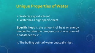 1.Water is a good solvent.
2. Water has a high specific heat.
Specific heat is the amount of heat or energy
needed to raise the temperature of one gram of
a substance by 1o C.
3.The boiling point of water unusually high.
 