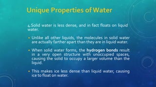 4.Solid water is less dense, and in fact floats on liquid
water.
◾ Unlike all other liquids, the molecules in solid water
are actually farther apart than they are in liquid water.
◾ When solid water forms, the hydrogen bonds result
in a very open structure with unoccupied spaces,
causing the solid to occupy a larger volume than the
liquid.
◾ This makes ice less dense than liquid water, causing
ice to float on water.
 
