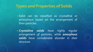 ◾Solid can be classified as crystalline or
amorphous based on the arrangement of
their particles.
◾Crystalline solids have highly regular
arrangement of particles, while amorphous
solids have considerable disorder in their
structure.
 