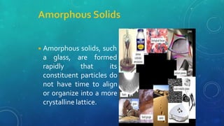 ◾Amorphous solids, such
a glass,
rapidly
are formed
that its
constituent particles do
not have time to align
or organize into a more
crystalline lattice.
 