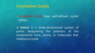 ◾Crystalline Solids have well-defined crystal
lattice.
points designating the positions of
A lattice is a three-dimensional system of
the
components (ions, atoms, or molecules) that
makeup a crystal.
 