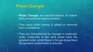 ◾ Phase Changes are transformations of matter
from one physical state to another.
◾ They occur when energy is added or removed
from a substance.
◾ They are characterized by changes in molecular
order; molecules in the solid phase have the
greatest order, while those in the gas phase have
the greatest randomness or disorder.
 