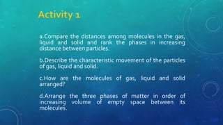 a.Compare the distances among molecules in the gas,
liquid and solid and rank the phases in increasing
distance between particles.
b.Describe the characteristic movement of the particles
of gas, liquid and solid.
c.How are the molecules of gas, liquid and solid
arranged?
d.Arrange the three phases of matter in order of
increasing volume of empty space between its
molecules.
 