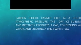 CARBON DIOXIDE CANNOT EXIST AS A LIQUID
ATMOSPHERIC PRESSURE, THE DRY ICE SUBLIMA
AND INSTANTLY PRODUCES A GAS, CONDENSING WA
VAPOR, AND CREATING A THICK WHITE FOG.
 