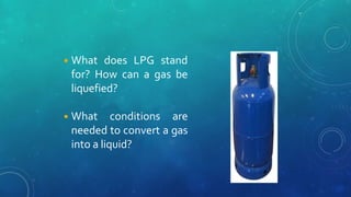 ◾What does LPG stand
for? How can a gas be
liquefied?
◾What conditions are
needed to convert a gas
into a liquid?
 