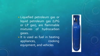 ◾Liquefied petroleum gas or
liquid petroleum gas (LPG
or LP gas), are flammable
mixtures of hydrocarbon
gases.
◾It is used as fuel in heating
appliances, cooking
equipment, and vehicles
 