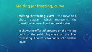 ◾Melting (or freezing) curve – the curve on a
phase diagram which represents the
transition between liquid and solid states.
◾ It shows the effect of pressure on the melting
point of the solid. Anywhere on this line,
there is equilibrium between the solid and the
liquid.
 