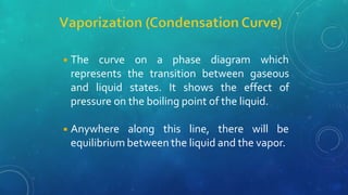 ◾The curve on a phase diagram which
represents the transition between gaseous
and liquid states. It shows the effect of
pressure on the boiling point of the liquid.
◾Anywhere along this line, there will be
equilibrium between the liquid and the vapor.
 