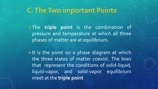 ◾The triple point is the combination of
pressure and temperature at which all three
phases of matter are at equilibrium.
◾It is the point on a phase diagram at which
the three states of matter coexist. The lines
that represent the conditions of solid-liquid,
liquid-vapor, and solid-vapor equilibrium
meet at the triple point
 