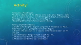 Constructing a Phase Diagram
Visualize a substance with the following points on the phase diagram: a triple
point at 0.05 atm and 150 K; a normal melting point at 175 K; a normal boiling
point at 350 K; and a critical point at 2.0 atm and 450 K.
The solid liquid line is “normal” (meaning positive sloping).
For this, complete the following:
1.Roughly sketch the phase diagram, using units of atmosphere and Kelvin.
Label the area 1, 2, and 3, and pointsT andC on the diagram.
2. Describe what one would see at pressures and temperatures above 2.0 atm
and 450 K.
3. Describe the phase changes from 50 K to 250 K at 1.5 atm.
4.What exists in a system that is at 1 atm and 350 K?
5.What exists in a system that is at 1 atm and 175 K?
 