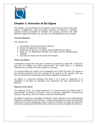 Page 1 of 3
© Copyright 2004, All Rights Reserved. Edutech Dimensions Pvt. Ltd.
Chapter 1: Overview of Six Sigma
This chapter is an introduction to Six Sigma. It aims to give a basic idea of Six
Sigma, its application, scope and origin. However, Six Sigma is a complex
concept involving principles of statistics and process dynamics. We shall
define Six Sigma only later once you have an understanding of the principles.
Learning Objectives
This module will:
1. Give a basic overview of what Six Sigma is
2. Define the objective of Six Sigma
3. Enable you to see why a company should implement Six Sigma
4. Allow you to differentiate between Six Sigma and the Breakthrough
strategy
5. Give you an insight into the origin of Six Sigma.
What is Six Sigma?
A statistical concept that says that a process is operating so well that it allows for
less than 3.4 defects per million opportunities. The Greek letter σ in statistics
measures the variation of all the outputs in a process.
If a process allows for outputs to be acceptable only if they fall within Six Sigma or
Six standard deviations from the average for all outputs in the process, then you
have a process that is essentially delivering no defective outputs at all.
Six Sigma is a long-term strategy and takes 3 to 5 years to implement. It is
applicable to all types of industries and companies, be they manufacturing or
services.
Objective of Six Sigma
The objective of the `Six Sigma' approach is to move towards zero defect level. It
encompasses all facets of business, such as planning, operations, maintenance,
delivery, and quality, which can lead to customer dissatisfaction.
Six Sigma is based on a foundation of Metrics. These metrices can be organizational
objectives (example On-Time delivery), departmental objectives (such as Cycle-time
reduction) or process objectives (such as Orders processed). It might be worthwhile
linking this concept with ISO 9001-2000, which has a strong inclination for Metrices.
 