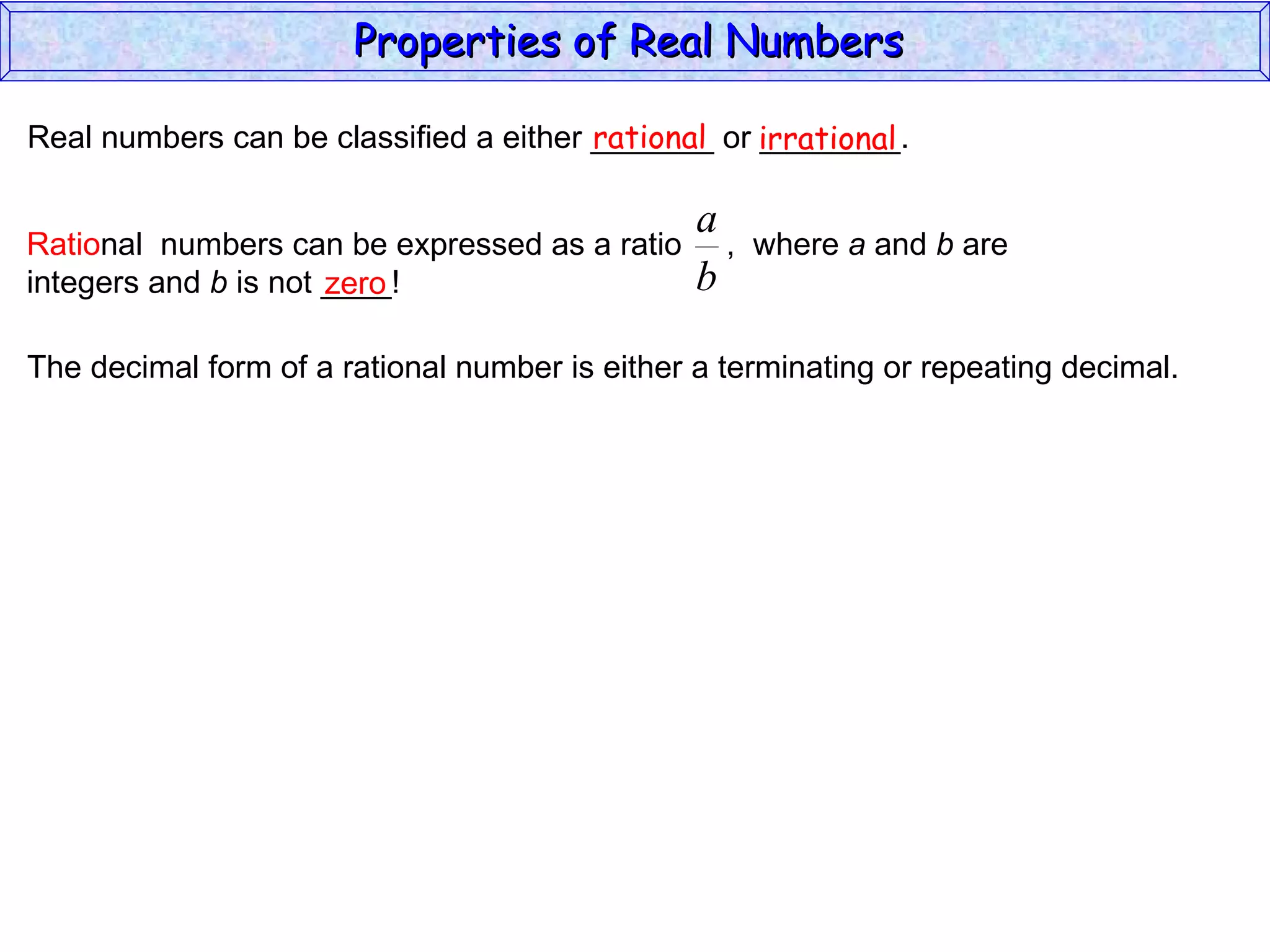 Real numbers can be classified a either _______ or ________. rational irrational zero The decimal form of a rational number is either a terminating or repeating decimal. Properties of Real Numbers  Ratio nal  numbers can be expressed as a ratio  ,  where  a  and  b  are integers and  b  is not ____!  