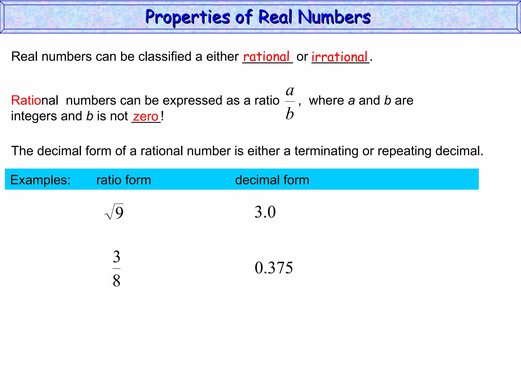 Real numbers can be classified a either _______ or ________. rational irrational zero The decimal form of a rational number is either a terminating or repeating decimal. Examples:  ratio form  decimal form  Properties of Real Numbers  Ratio nal  numbers can be expressed as a ratio  ,  where  a  and  b  are integers and  b  is not ____!  