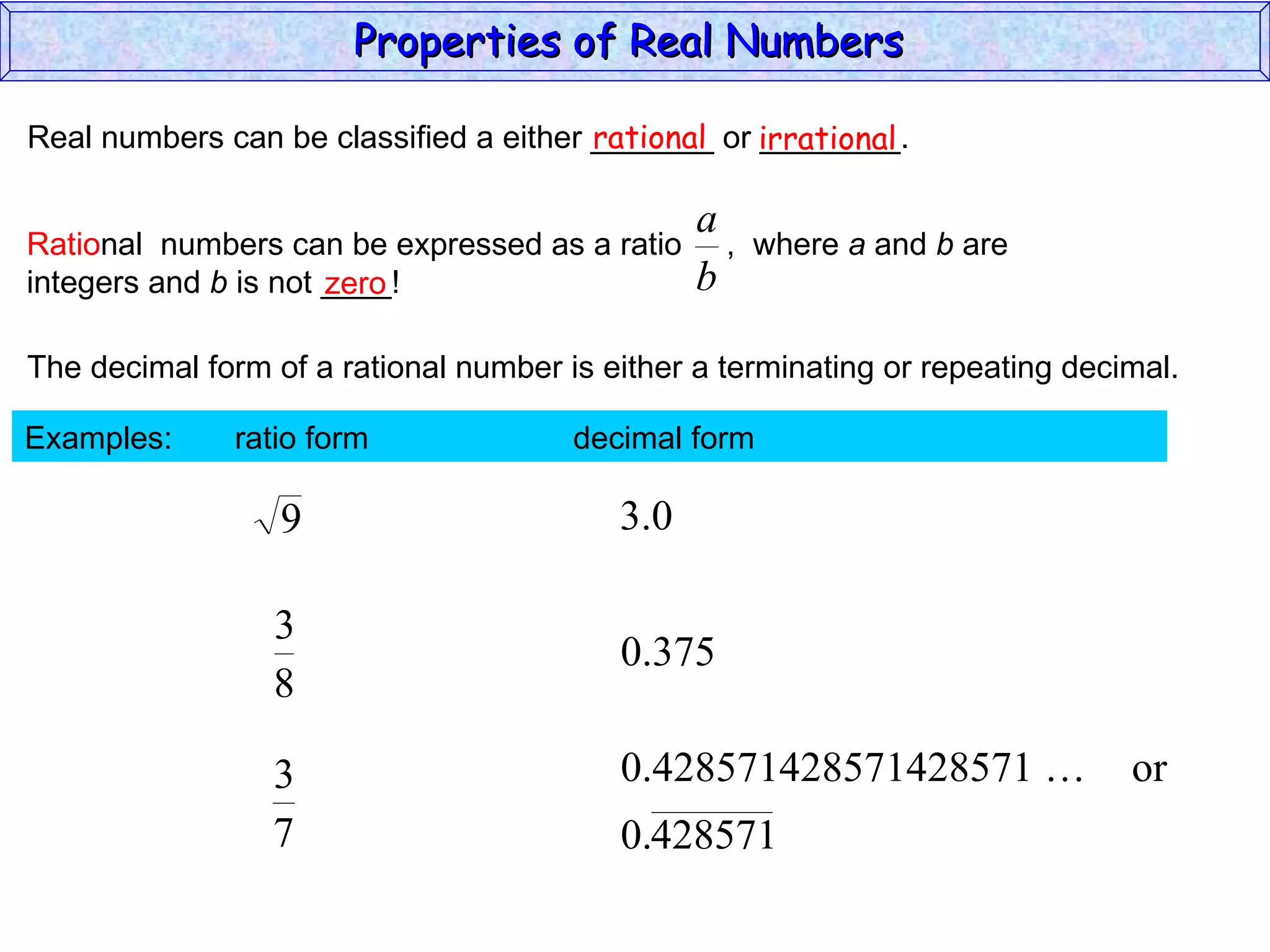 Real numbers can be classified a either _______ or ________. rational irrational zero The decimal form of a rational number is either a terminating or repeating decimal. Examples:  ratio form  decimal form  Properties of Real Numbers  Ratio nal  numbers can be expressed as a ratio  ,  where  a  and  b  are integers and  b  is not ____!  