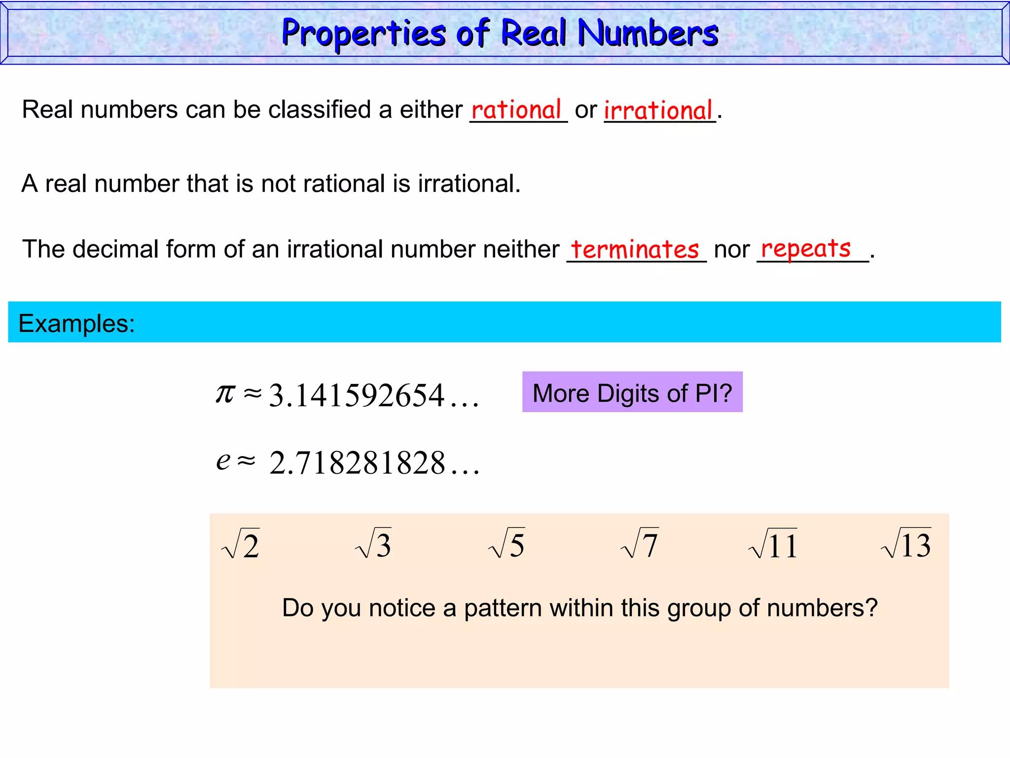 Real numbers can be classified a either _______ or ________. rational irrational A real number that is not rational is irrational. The decimal form of an irrational number neither __________ nor ________. terminates repeats Examples:  More Digits of PI? Do you notice a pattern within this group of numbers? Properties of Real Numbers  
