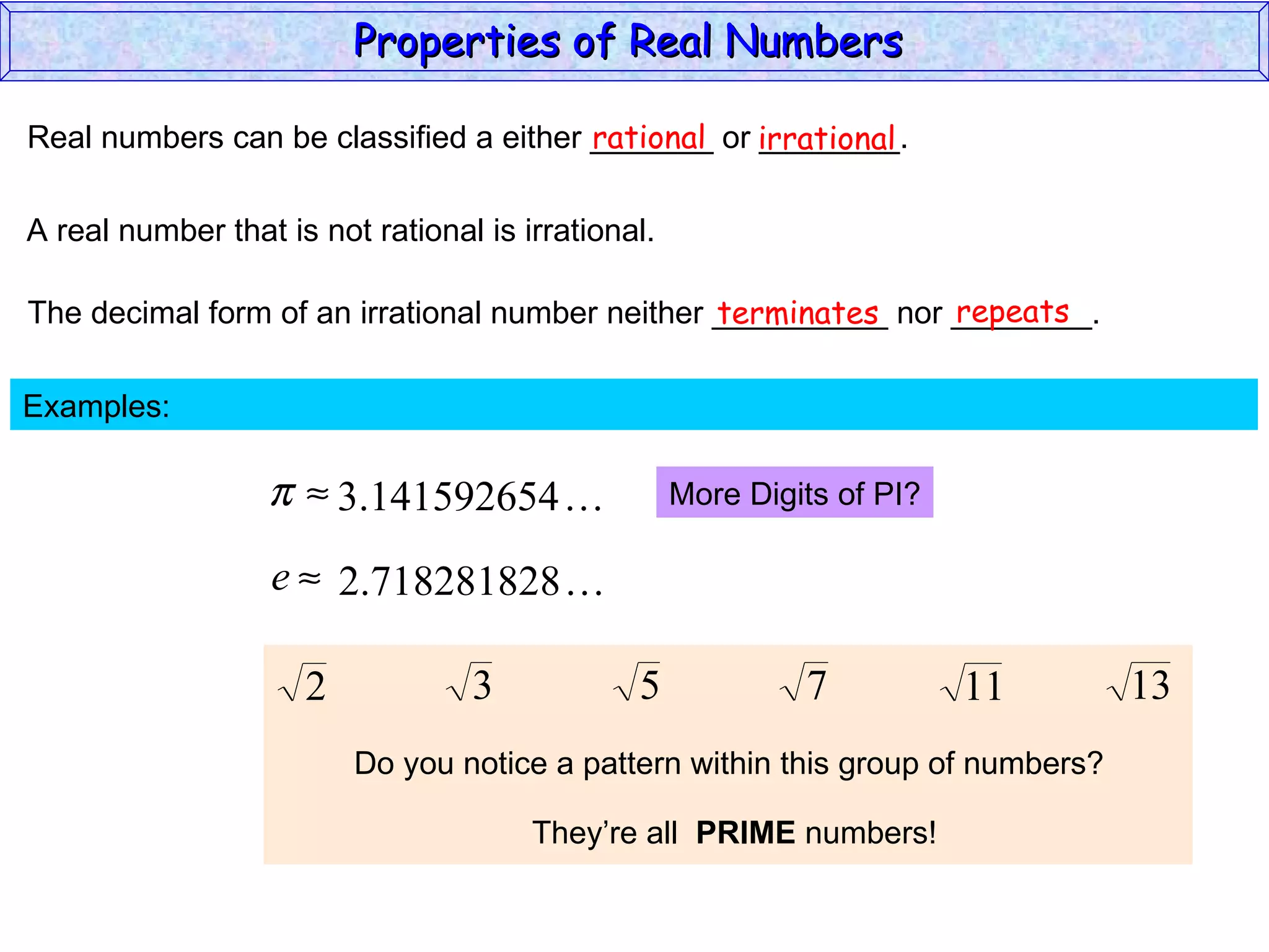 Real numbers can be classified a either _______ or ________. rational irrational A real number that is not rational is irrational. The decimal form of an irrational number neither __________ nor ________. terminates repeats Examples:  More Digits of PI? Do you notice a pattern within this group of numbers? They’re all  PRIME  numbers! Properties of Real Numbers  