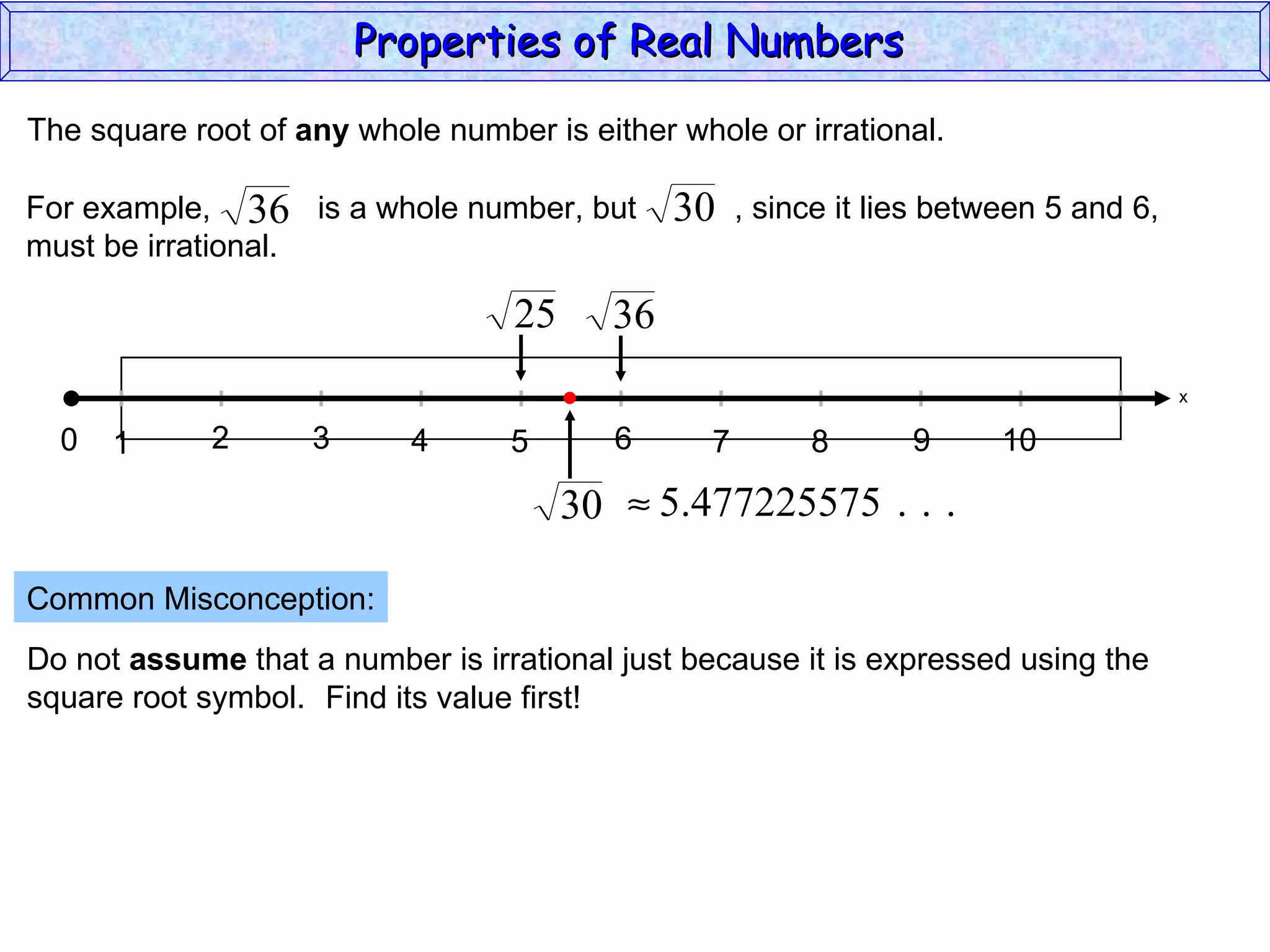 The square root of  any  whole number is either whole or irrational. Common Misconception: Do not  assume  that a number is irrational just because it is expressed using the  square root symbol. Find its value first! Properties of Real Numbers  x 0 1 3 2 4 5 6 7 9 8 10 For example,  is a whole number, but  , since it lies between 5 and 6,  must be irrational. 