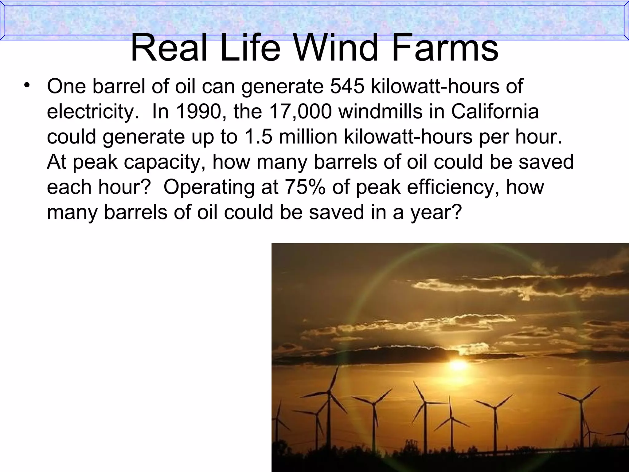 Real Life Wind Farms One barrel of oil can generate 545 kilowatt-hours of electricity.  In 1990, the 17,000 windmills in California could generate up to 1.5 million kilowatt-hours per hour.  At peak capacity, how many barrels of oil could be saved each hour?  Operating at 75% of peak efficiency, how many barrels of oil could be saved in a year? 