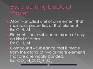 Basic building blocks of matterAtom – smallest unit of an element that maintains properties of that element    Ex: C, H, AlElement – pure substance made of only on kind of atom                                         Ex: C, H, AlCompound – substance that is made from the atoms of two or more elements that are chemically bonded.                   Ex:  CO2, H2O, C6H12O6