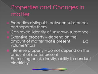 Properties and Changes in matterProperties distinguish between substances and separate themCan reveal identity of unknown substanceExtensive property – depend on the amount of matter that is present            Ex: volume/massIntensive property – do not depend on the amount of matter present                            Ex: melting point, density, ability to conduct electricity