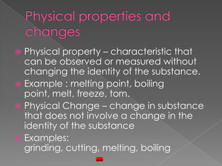 Physical properties and changesPhysical property – characteristic that can be observed or measured without changing the identity of the substance.Example : melting point, boiling point, melt, freeze, torn.Physical Change – change in substance that does not involve a change in the identity of the substanceExamples: grinding, cutting, melting, boiling