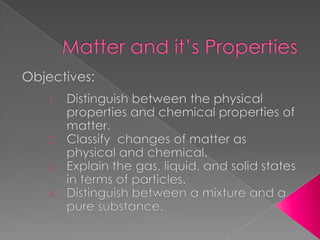 Matter and it’s Properties Objectives: Distinguish between the physical properties and chemical properties of matter. Classify  changes of matter as physical and chemical. Explain the gas, liquid, and solid states in terms of particles. Distinguish between a mixture and a pure substance. 