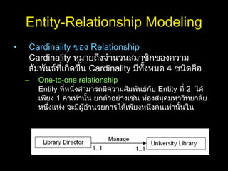 Entity-Relationship Modeling
• Cardinality ของ Relationship
Cardinality หมายถึงจำานวนสมาชิกของความ
สัมพันธ์ที่เกิดขึ้น Cardinality มีทั้งหมด 4 ชนิดคือ
– One-to-one relationship
Entity ที่หนึ่งสามารถมีความสัมพันธ์กับ Entity ที่ 2 ได้
เพียง 1 ค่าเท่านั้น ยกตัวอย่างเช่น ห้องสมุดมหาวิทยาลัย
หนึ่งแห่ง จะมีผู้อำานวยการได้เพียงหนึ่งคนเท่านั้นใน
 