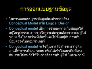 การออกแบบฐานข้อมูล
• ในการออกแบบฐานข้อมูลต้องทำาการสร้าง
Conceptual Model หรือ Logical Design
• Conceptual model เป็นการจำาลองการเก็บข้อมูลให้
อยู่ในรูปธรรม จากการวิเคราะห์ความต้องการของผู้ใช้
ระบบ ซึ่งโครงสร้างที่เกิดขึ้นจะไม่ขึ้นอยู่กับการเก็บ
ข้อมูลจริงในคอมพิวเตอร์
• Conceptual model จะใช้ในการสื่อสารระหว่างทีม
งานที่ทำาการพัฒนาระบบ เพื่อให้เข้าใจแนวคิดที่ตรง
กัน รวมไปจนถึงใช้ในการสื่อสารกับผู้ใช้ ในบางกรณี
 