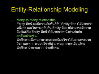 Entity-Relationship Modeling
– Many-to-many relationship
Entity ที่หนึ่งจะมีความสัมพันธ์กับ Entity ที่สองได้มากกว่า
หนึ่งค่า และในทางกลับกัน Entity ที่สองก็สามารถมีความ
สัมพันธ์กับ Entity ที่หนึ่งได้มากกว่าหนึ่งค่าเช่นกัน
ยกตัวอย่างเช่น
นักศึกษาหนึ่งคนสามารถลงทะเบียนวิชาได้หลายกระบวน
วิชา และทุกกระบวนวิชาก็สามารถถูกลงทะเบียนโดย
นักศึกษาจำานวนมากกว่าหนึ่งคน
 