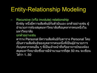 Entity-Relationship Modeling
– Recursive (หรือ involute) relationship
Entity หนึ่งมีความสัมพันธ์กับตัวมันเอง ยกตัวอย่างเช่น ผู้
อำานวยการห้องสมุดมหาวิทยาลัยคือบุคลากรคนหนึ่งใน
มหาวิทยาลัย
ยกตัวอย่างเช่น
ตาราง Personal มีความสัมพันธ์กับตาราง Personal โดย
เป็นความสัมพันธ์ของบุคลากรคนหนึ่งที่เป็นผู้อำานวยการ
กับบุคลากรคนอื่น ๆ ที่เป็นเจ้าหน้าที่หรืออาจารย์ของห้อง
สมุดมหาวิทยาลัยซึ่งอาจมีจำานวนมากที่สุด 50 คน จะเขียน
ได้ว่า 1..50
 