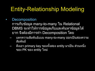 Entity-Relationship Modeling
• Decomposition
การเก็บข้อมูล many-to-many ใน Relational
DBMS จะทำาให้การข้อมูลเก็บและค้นหาข้อมูลได้
ยาก จึงต้องมีการทำา Decomposition โดย
– แตกความสัมพันธ์แบบ many-to-many ออกเป็นสองความ
สัมพันธ์
– ดึงเอา primary key ของทั้งสอง entity มาเป็น ส่วนหนึ่ง
ของ PK ของ entity ใหม่
 