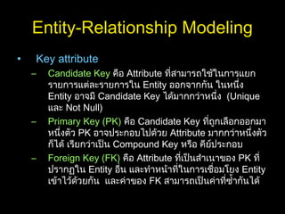 Entity-Relationship Modeling
• Key attribute
– Candidate Key คือ Attribute ที่สามารถใช้ในการแยก
รายการแต่ละรายการใน Entity ออกจากกัน ในหนึ่ง
Entity อาจมี Candidate Key ได้มากกว่าหนึ่ง (Unique
และ Not Null)
– Primary Key (PK) คือ Candidate Key ที่ถูกเลือกออกมา
หนึ่งตัว PK อาจประกอบไปด้วย Attribute มากกว่าหนึ่งตัว
ก็ได้ เรียกว่าเป็น Compound Key หรือ คีย์ประกอบ
– Foreign Key (FK) คือ Attribute ที่เป็นสำาเนาของ PK ที่
ปรากฏใน Entity อื่น และทำาหน้าที่ในการเชื่อมโยง Entity
เข้าไว้ด้วยกัน และค่าของ FK สามารถเป็นค่าที่ซำ้ากันได้
 