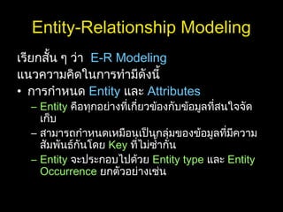 Entity-Relationship Modeling
เรียกสั้น ๆ ว่า E-R Modeling
แนวความคิดในการทำามีดังนี้
• การกำาหนด Entity และ Attributes
– Entity คือทุกอย่างที่เกี่ยวข้องกับข้อมูลที่สนใจจัด
เก็บ
– สามารถกำาหนดเหมือนเป็นกลุ่มของข้อมูลที่มีความ
สัมพันธ์กันโดย Key ที่ไม่ซำ้ากัน
– Entity จะประกอบไปด้วย Entity type และ Entity
Occurrence ยกตัวอย่างเช่น
 