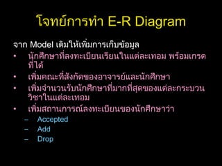 โจทย์การทำา E-R Diagram
จาก Model เดิมให้เพิ่มการเก็บข้อมูล
• นักศึกษาที่ลงทะเบียนเรียนในแต่ละเทอม พร้อมเกรด
ที่ได้
• เพิ่มคณะที่สังกัดของอาจารย์และนักศึกษา
• เพิ่มจำานวนรับนักศึกษาที่มากที่สุดของแต่ละกระบวน
วิชาในแต่ละเทอม
• เพิ่มสถานการณ์ลงทะเบียนของนักศึกษาว่า
– Accepted
– Add
– Drop
 