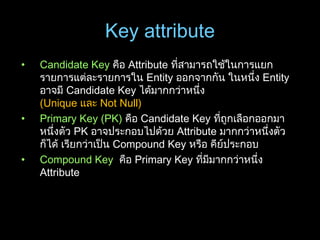 Key attribute
• Candidate Key คือ Attribute ที่สามารถใช้ในการแยก
รายการแต่ละรายการใน Entity ออกจากกัน ในหนึ่ง Entity
อาจมี Candidate Key ได้มากกว่าหนึ่ง
(Unique และ Not Null)
• Primary Key (PK) คือ Candidate Key ที่ถูกเลือกออกมา
หนึ่งตัว PK อาจประกอบไปด้วย Attribute มากกว่าหนึ่งตัว
ก็ได้ เรียกว่าเป็น Compound Key หรือ คีย์ประกอบ
• Compound Key คือ Primary Key ที่มีมากกว่าหนึ่ง
Attribute
 
