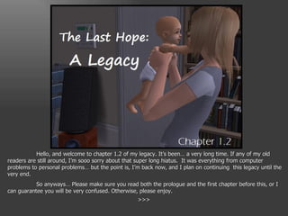 Hello, and welcome to chapter 1.2 of my legacy. It’s been… a very long time. If any of my old readers are still around, I’m sooo sorry about that super long hiatus.  It was everything from computer problems to personal problems… but the point is, I’m back now, and I plan on continuing  this legacy until the very end. So anyways… Please make sure you read both the prologue and the first chapter before this, or I can guarantee you will be very confused. Otherwise, please enjoy. >>> 