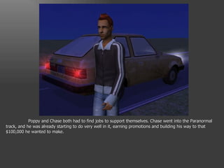 Poppy and Chase both had to find jobs to support themselves. Chase went into the Paranormal track, and he was already starting to do very well in it, earning promotions and building his way to that $100,000 he wanted to make. 