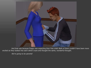 And that was because Poppy was expecting their first child! Both of them couldn’t have been more excited as they looked into each other’s eyes and thought the same, wonderful thought. We’re going to be parents! 