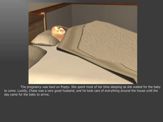 The pregnancy was hard on Poppy. She spent most of her time sleeping as she waited for the baby to come. Luckily, Chase was a very good husband, and he took care of everything around the house until the day came for the baby to arrive. 