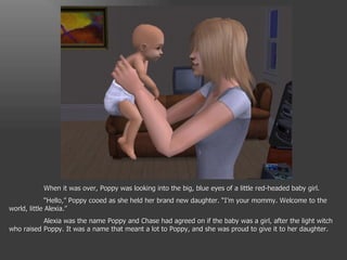 When it was over, Poppy was looking into the big, blue eyes of a little red-headed baby girl. “ Hello,” Poppy cooed as she held her brand new daughter. “I’m your mommy. Welcome to the world, little Alexia.” Alexia was the name Poppy and Chase had agreed on if the baby was a girl, after the light witch who raised Poppy. It was a name that meant a lot to Poppy, and she was proud to give it to her daughter. 