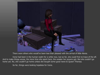There were others who would’ve been less than pleased with the arrival of little Alexia. Irene had been in the human realm for a while now, but so far, she could find no trace of the elf. And to make things worse, the more time she spent here, the weaker her powers got. But she couldn’t go home yet. No, she couldn’t go home unless she bought some good news to Queen Theresa. So far, things were looking hopeless for Irene. 