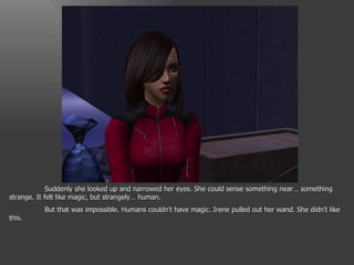 Suddenly she looked up and narrowed her eyes. She could sense something near… something strange. It felt like magic, but strangely… human.  But that was impossible. Humans couldn’t have magic. Irene pulled out her wand. She didn’t like this. 