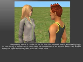 Despite being dressed in a sweat suit and still living on a completely bare lot, the first thing Poppy did upon moving to the little town of Spring Valley was invite Chase over. He moved in with $12,000. Not that money was important to Poppy, but it would make things easier. 